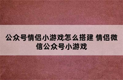 公众号情侣小游戏怎么搭建 情侣微信公众号小游戏